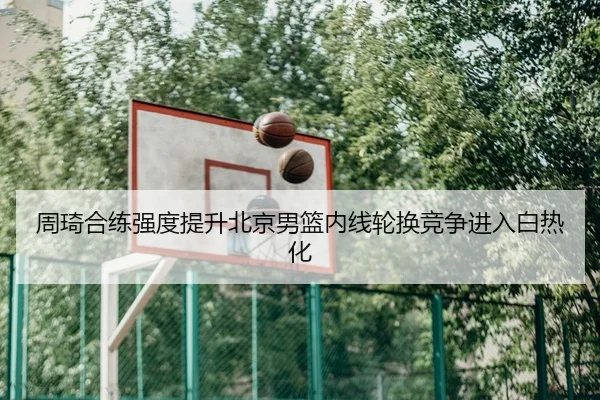 周琦合练强度提升北京男篮内线轮换竞争进入白热化 - kaiyun
